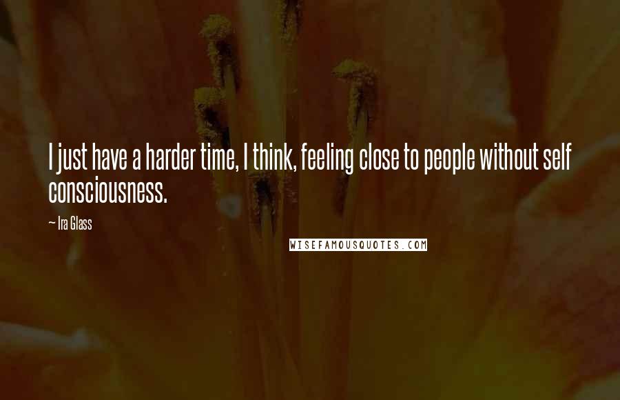 Ira Glass Quotes: I just have a harder time, I think, feeling close to people without self consciousness.