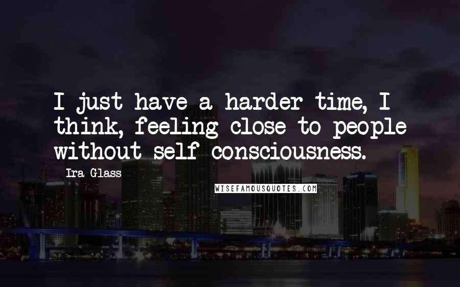 Ira Glass Quotes: I just have a harder time, I think, feeling close to people without self consciousness.