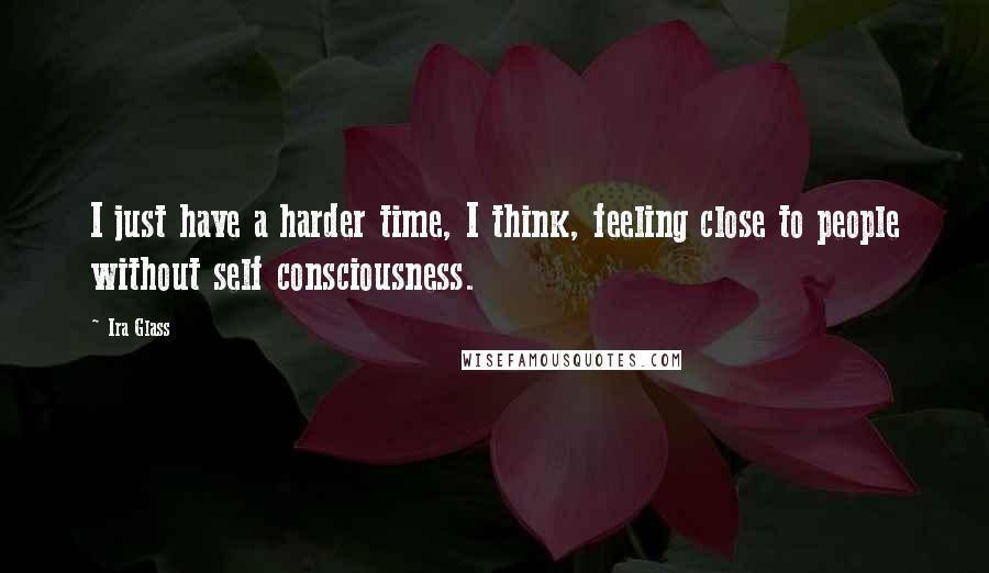 Ira Glass Quotes: I just have a harder time, I think, feeling close to people without self consciousness.