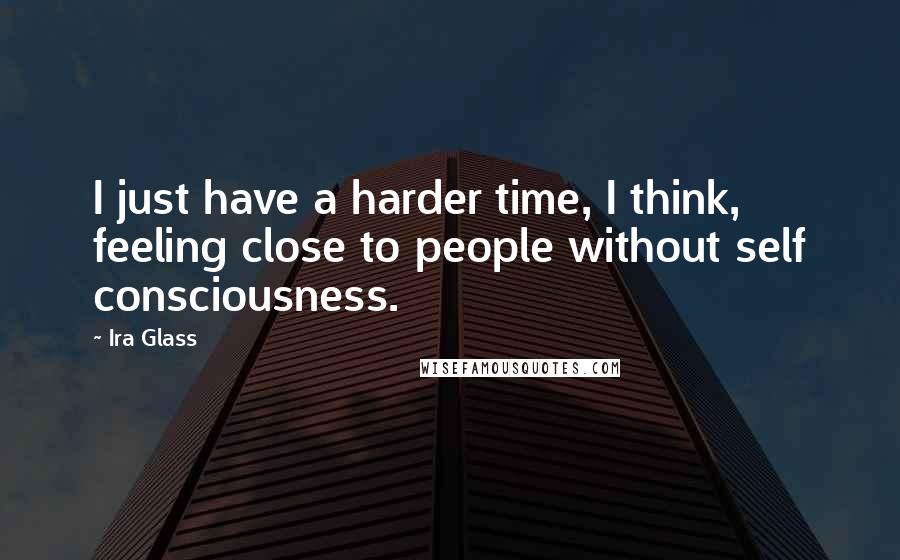 Ira Glass Quotes: I just have a harder time, I think, feeling close to people without self consciousness.