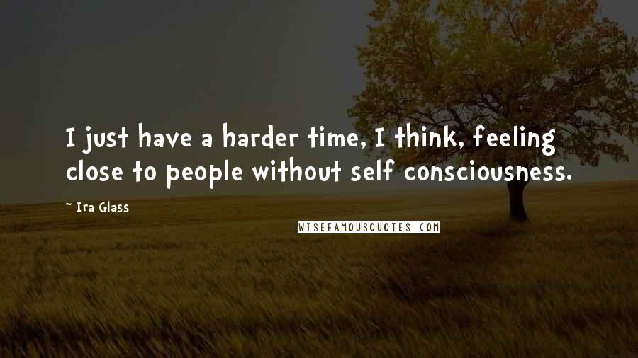 Ira Glass Quotes: I just have a harder time, I think, feeling close to people without self consciousness.