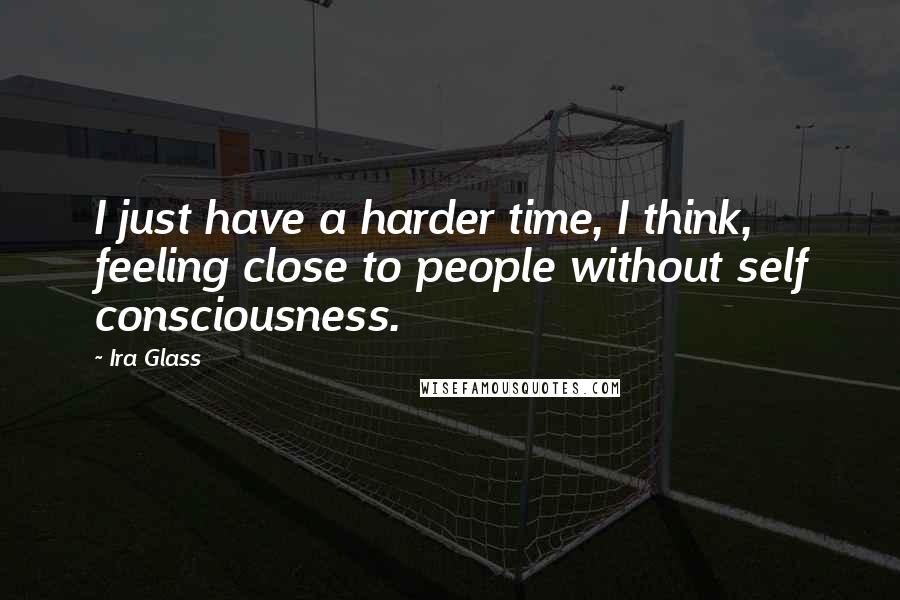 Ira Glass Quotes: I just have a harder time, I think, feeling close to people without self consciousness.