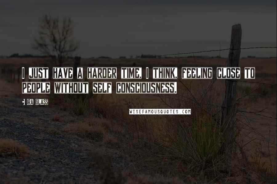 Ira Glass Quotes: I just have a harder time, I think, feeling close to people without self consciousness.