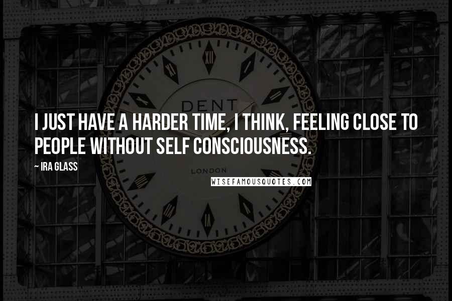 Ira Glass Quotes: I just have a harder time, I think, feeling close to people without self consciousness.