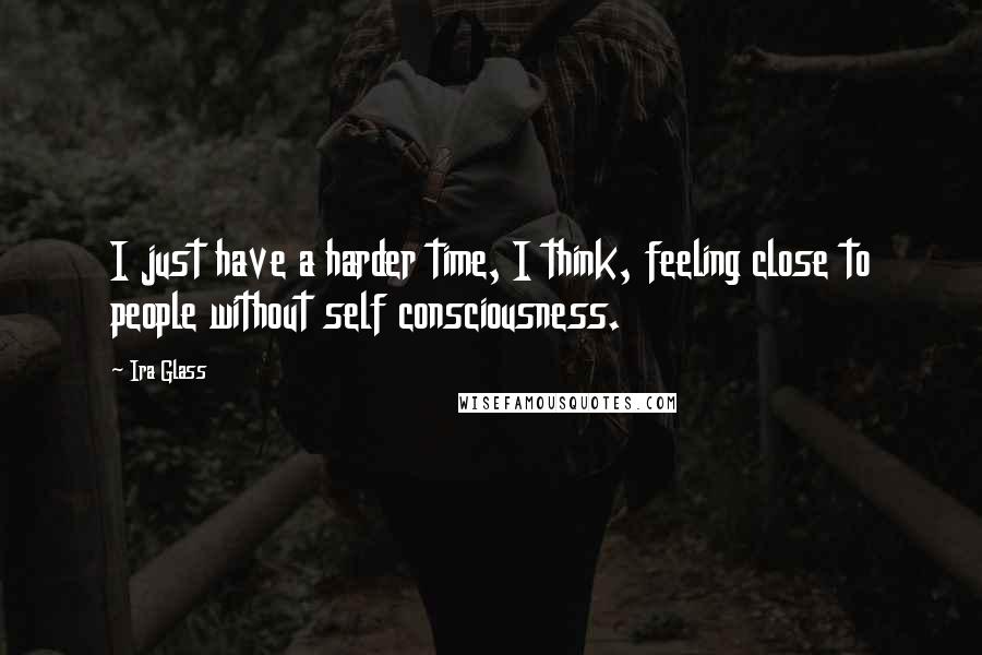 Ira Glass Quotes: I just have a harder time, I think, feeling close to people without self consciousness.