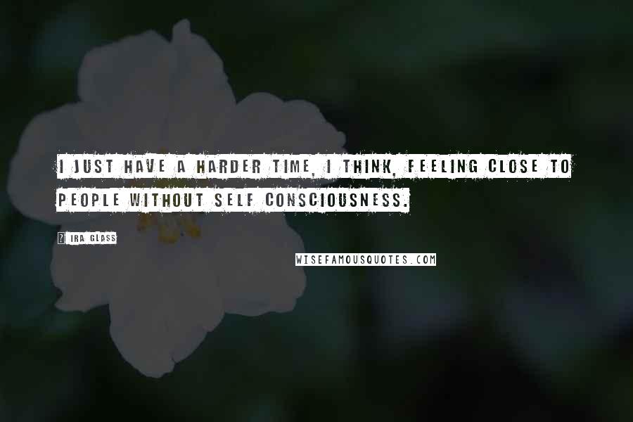 Ira Glass Quotes: I just have a harder time, I think, feeling close to people without self consciousness.