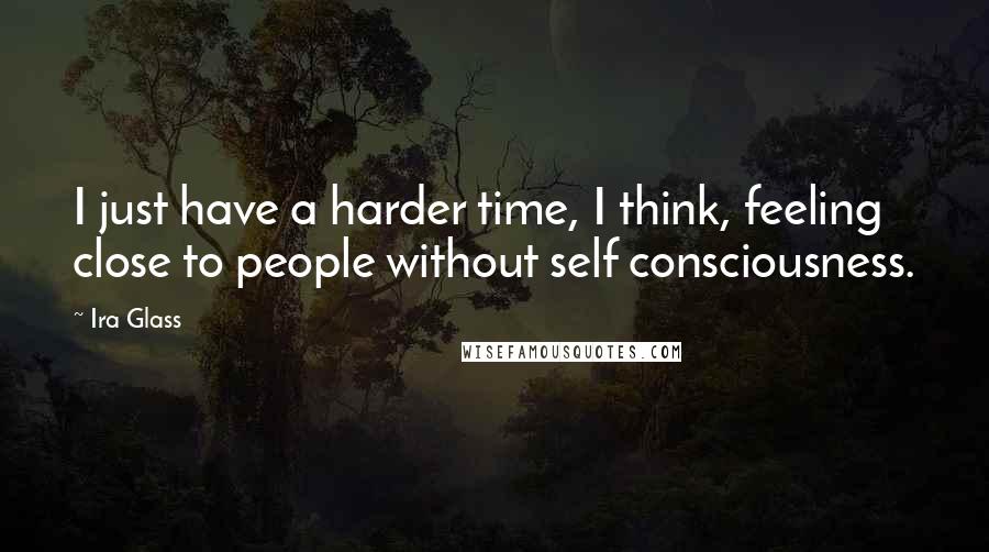 Ira Glass Quotes: I just have a harder time, I think, feeling close to people without self consciousness.