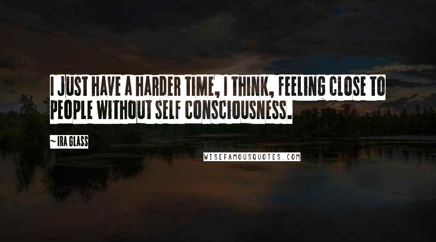 Ira Glass Quotes: I just have a harder time, I think, feeling close to people without self consciousness.