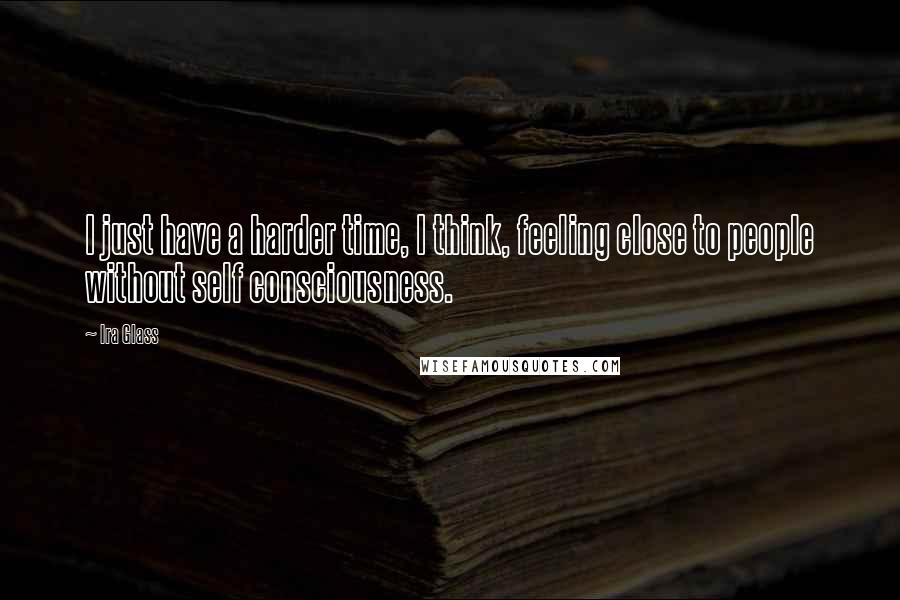 Ira Glass Quotes: I just have a harder time, I think, feeling close to people without self consciousness.