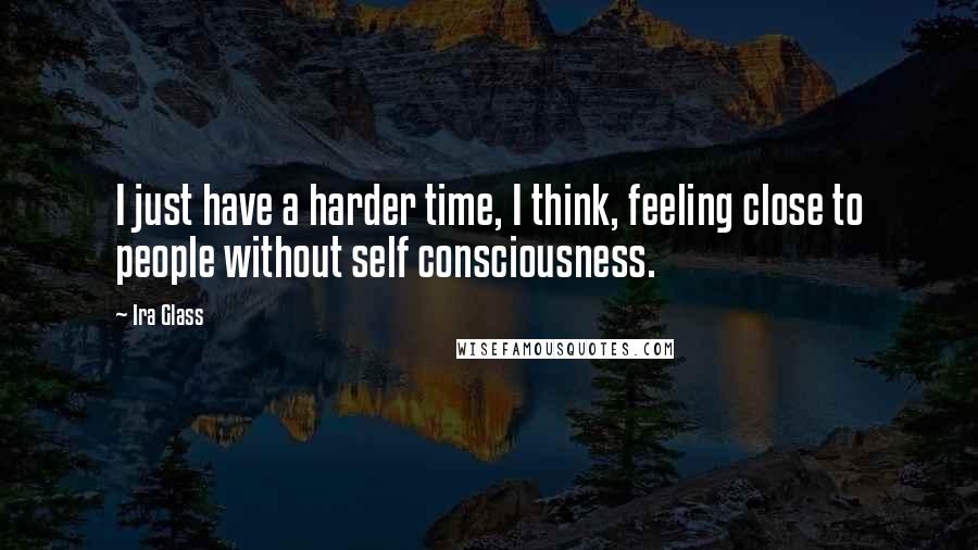 Ira Glass Quotes: I just have a harder time, I think, feeling close to people without self consciousness.