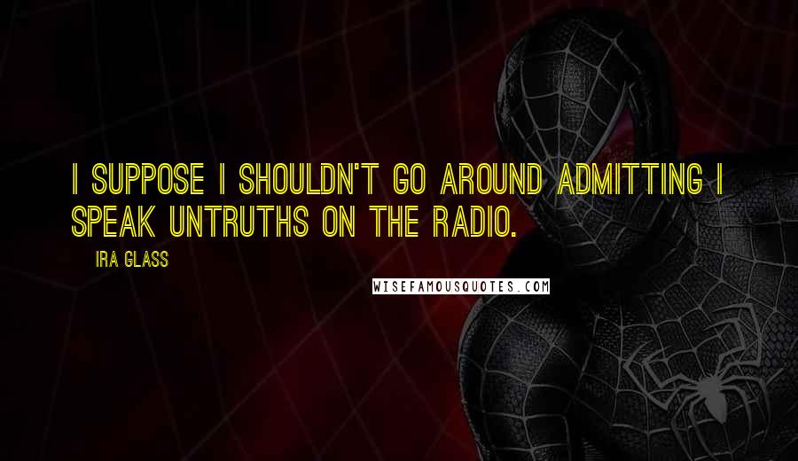 Ira Glass Quotes: I suppose I shouldn't go around admitting I speak untruths on the radio.