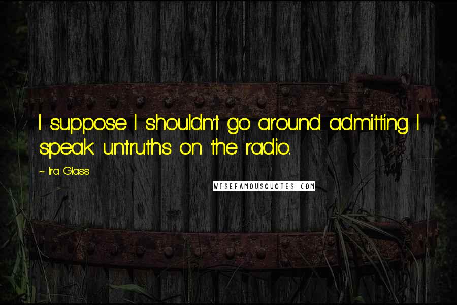 Ira Glass Quotes: I suppose I shouldn't go around admitting I speak untruths on the radio.