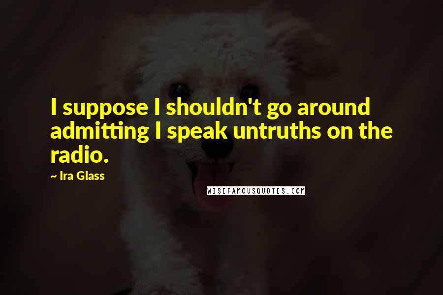 Ira Glass Quotes: I suppose I shouldn't go around admitting I speak untruths on the radio.