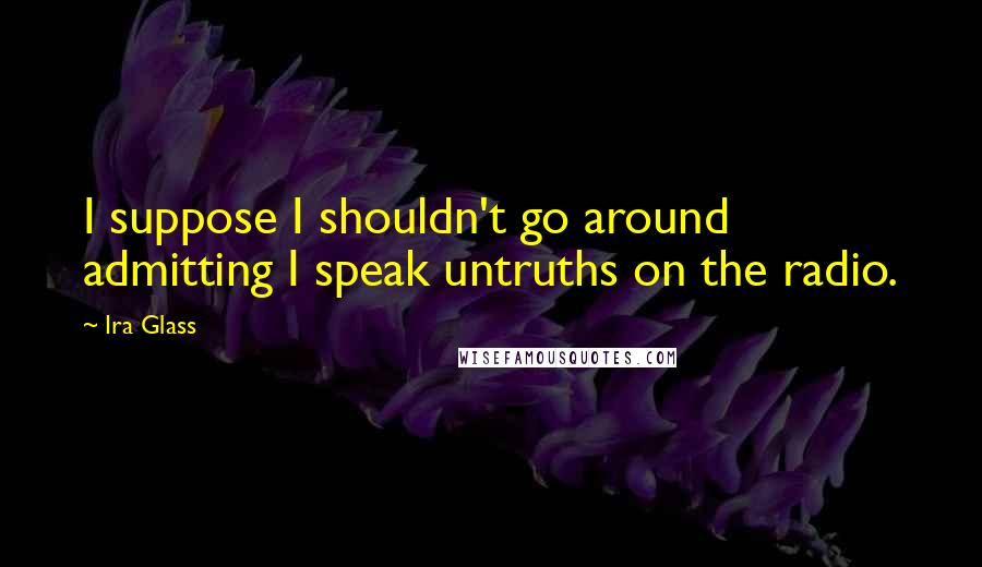 Ira Glass Quotes: I suppose I shouldn't go around admitting I speak untruths on the radio.