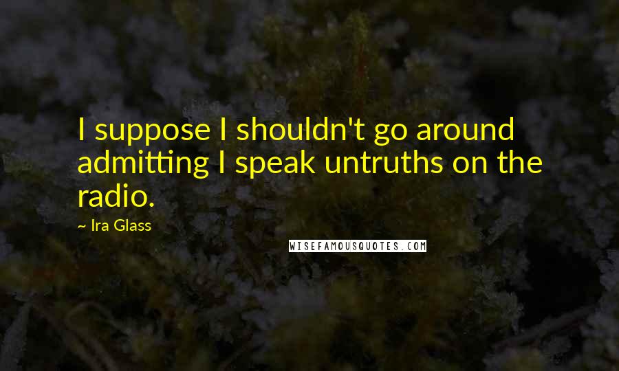 Ira Glass Quotes: I suppose I shouldn't go around admitting I speak untruths on the radio.