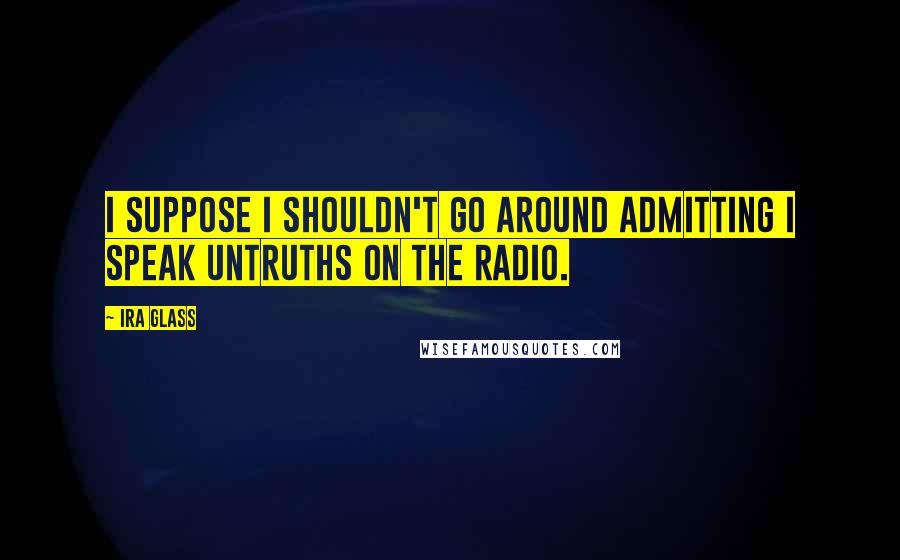 Ira Glass Quotes: I suppose I shouldn't go around admitting I speak untruths on the radio.
