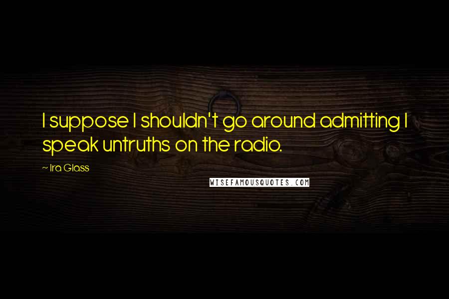 Ira Glass Quotes: I suppose I shouldn't go around admitting I speak untruths on the radio.