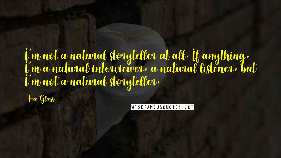 Ira Glass Quotes: I'm not a natural storyteller at all. If anything, I'm a natural interviewer, a natural listener, but I'm not a natural storyteller.