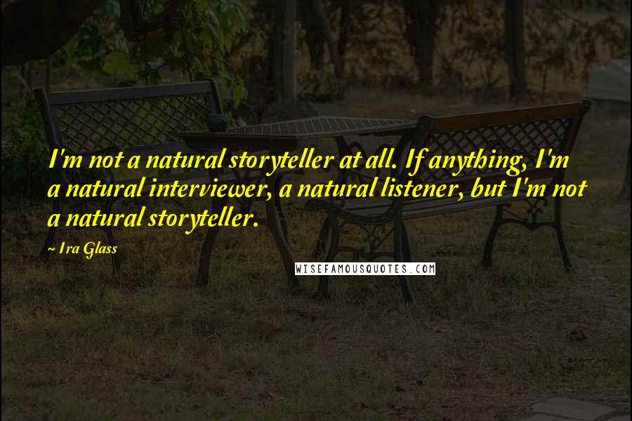 Ira Glass Quotes: I'm not a natural storyteller at all. If anything, I'm a natural interviewer, a natural listener, but I'm not a natural storyteller.