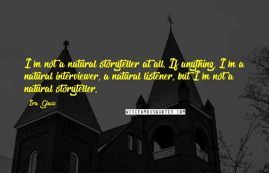 Ira Glass Quotes: I'm not a natural storyteller at all. If anything, I'm a natural interviewer, a natural listener, but I'm not a natural storyteller.