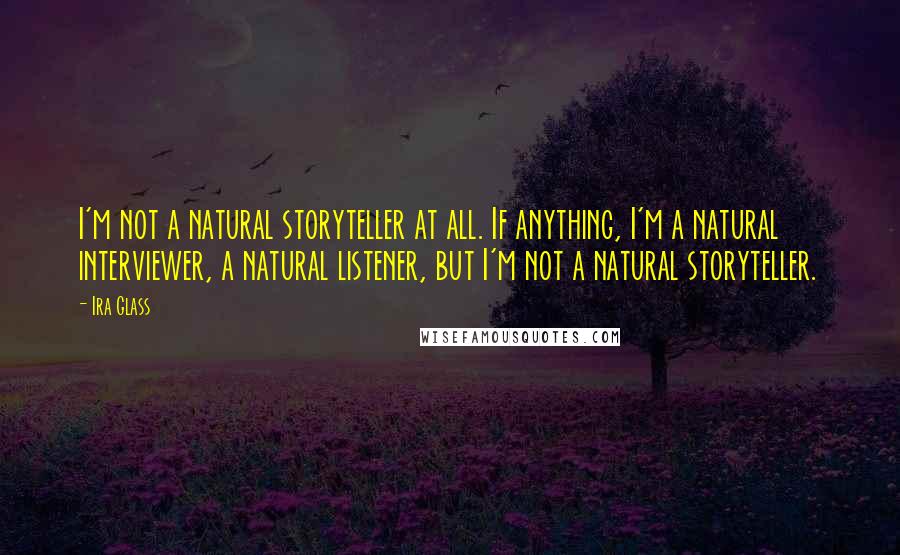 Ira Glass Quotes: I'm not a natural storyteller at all. If anything, I'm a natural interviewer, a natural listener, but I'm not a natural storyteller.