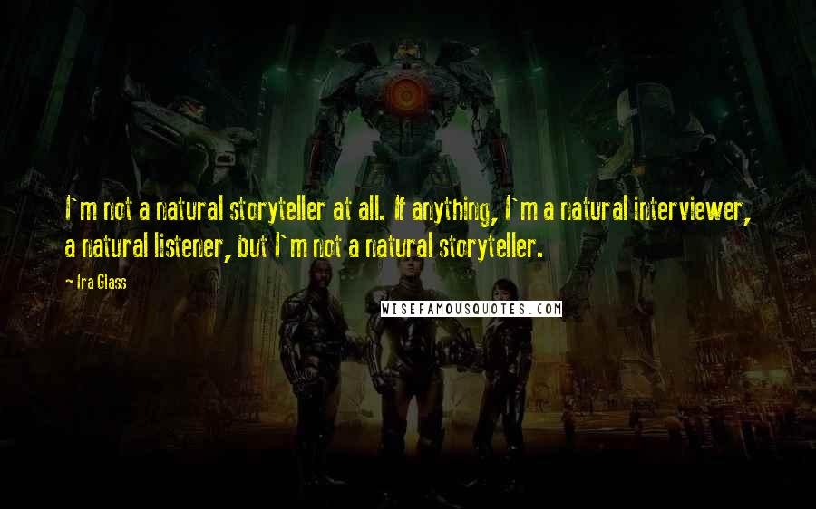 Ira Glass Quotes: I'm not a natural storyteller at all. If anything, I'm a natural interviewer, a natural listener, but I'm not a natural storyteller.