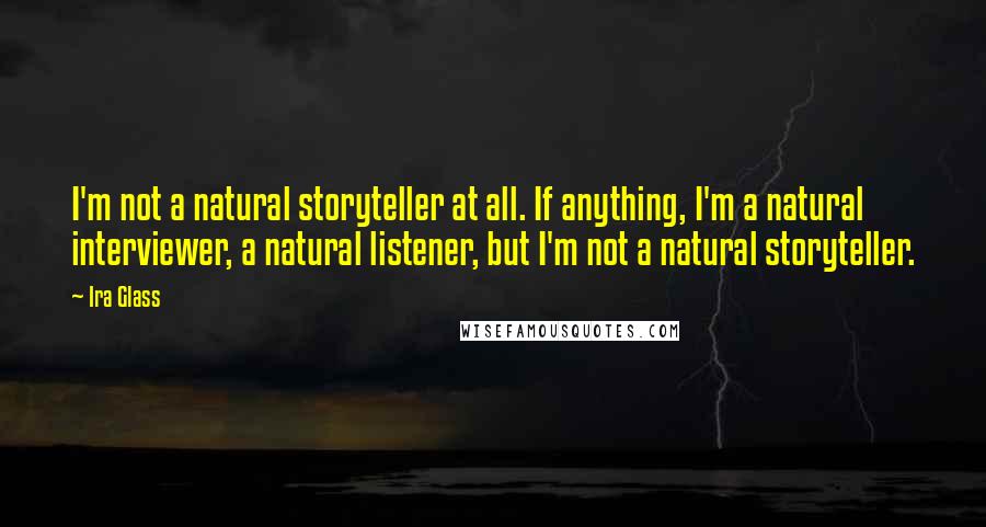 Ira Glass Quotes: I'm not a natural storyteller at all. If anything, I'm a natural interviewer, a natural listener, but I'm not a natural storyteller.