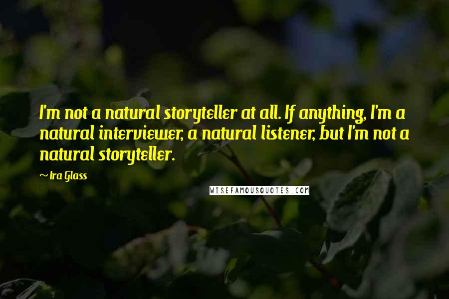 Ira Glass Quotes: I'm not a natural storyteller at all. If anything, I'm a natural interviewer, a natural listener, but I'm not a natural storyteller.