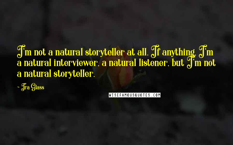 Ira Glass Quotes: I'm not a natural storyteller at all. If anything, I'm a natural interviewer, a natural listener, but I'm not a natural storyteller.