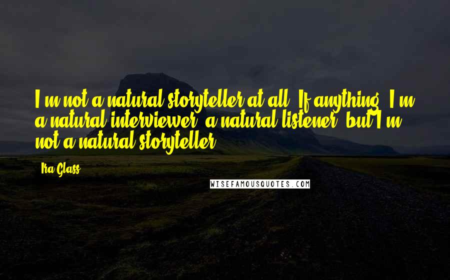 Ira Glass Quotes: I'm not a natural storyteller at all. If anything, I'm a natural interviewer, a natural listener, but I'm not a natural storyteller.