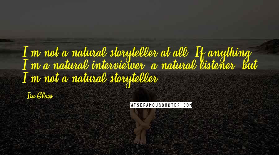 Ira Glass Quotes: I'm not a natural storyteller at all. If anything, I'm a natural interviewer, a natural listener, but I'm not a natural storyteller.
