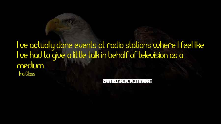 Ira Glass Quotes: I've actually done events at radio stations where I feel like I've had to give a little talk in behalf of television as a medium.