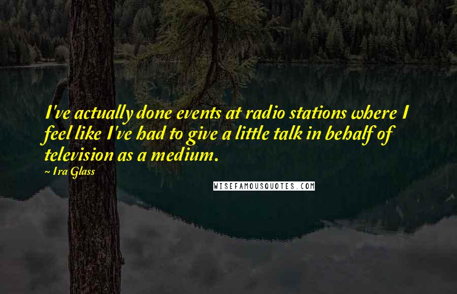 Ira Glass Quotes: I've actually done events at radio stations where I feel like I've had to give a little talk in behalf of television as a medium.