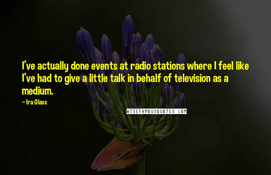 Ira Glass Quotes: I've actually done events at radio stations where I feel like I've had to give a little talk in behalf of television as a medium.