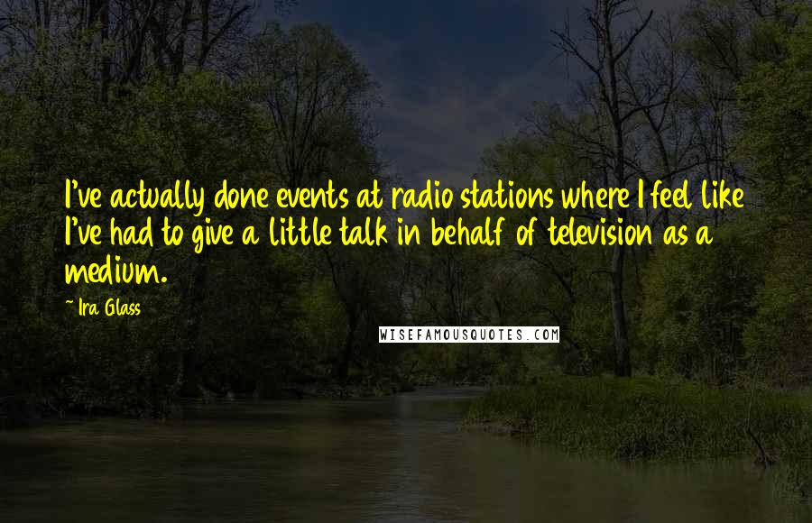 Ira Glass Quotes: I've actually done events at radio stations where I feel like I've had to give a little talk in behalf of television as a medium.