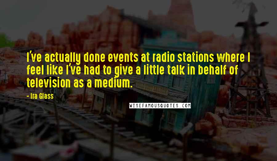 Ira Glass Quotes: I've actually done events at radio stations where I feel like I've had to give a little talk in behalf of television as a medium.