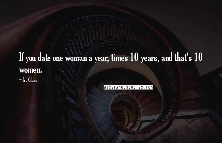 Ira Glass Quotes: If you date one woman a year, times 10 years, and that's 10 women.