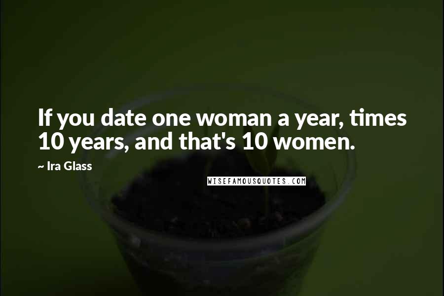 Ira Glass Quotes: If you date one woman a year, times 10 years, and that's 10 women.