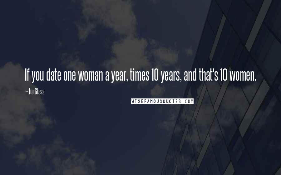 Ira Glass Quotes: If you date one woman a year, times 10 years, and that's 10 women.