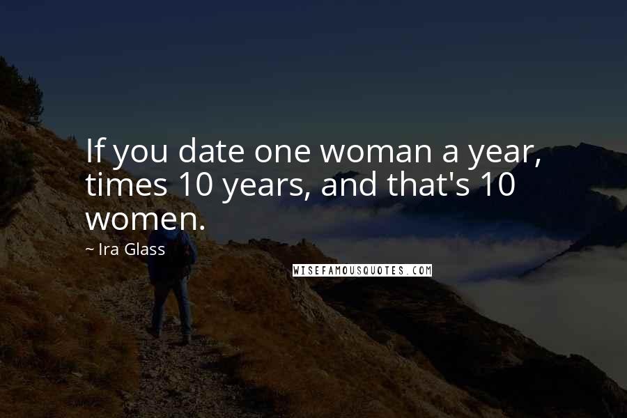 Ira Glass Quotes: If you date one woman a year, times 10 years, and that's 10 women.