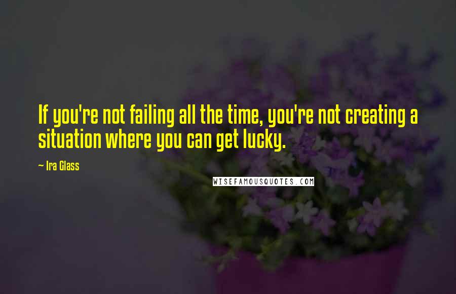 Ira Glass Quotes: If you're not failing all the time, you're not creating a situation where you can get lucky.