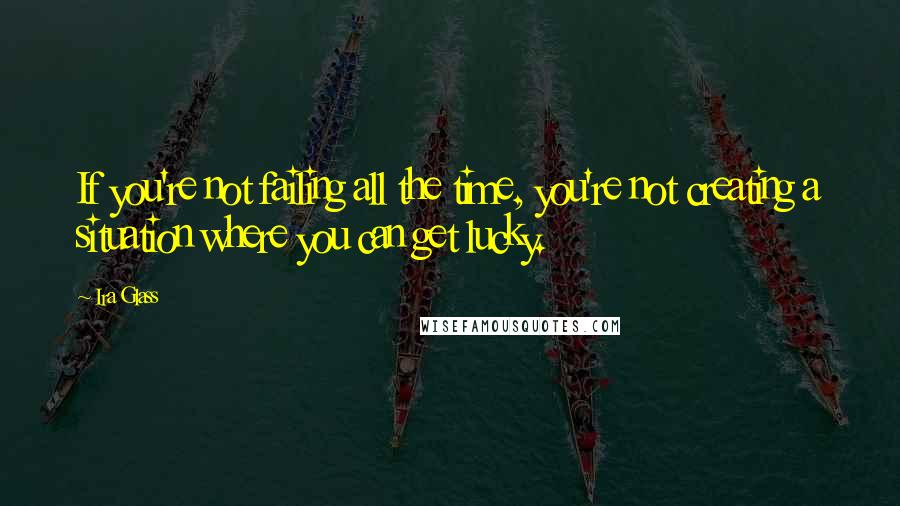 Ira Glass Quotes: If you're not failing all the time, you're not creating a situation where you can get lucky.