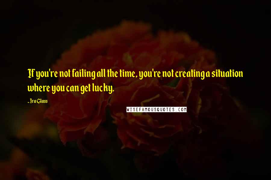 Ira Glass Quotes: If you're not failing all the time, you're not creating a situation where you can get lucky.