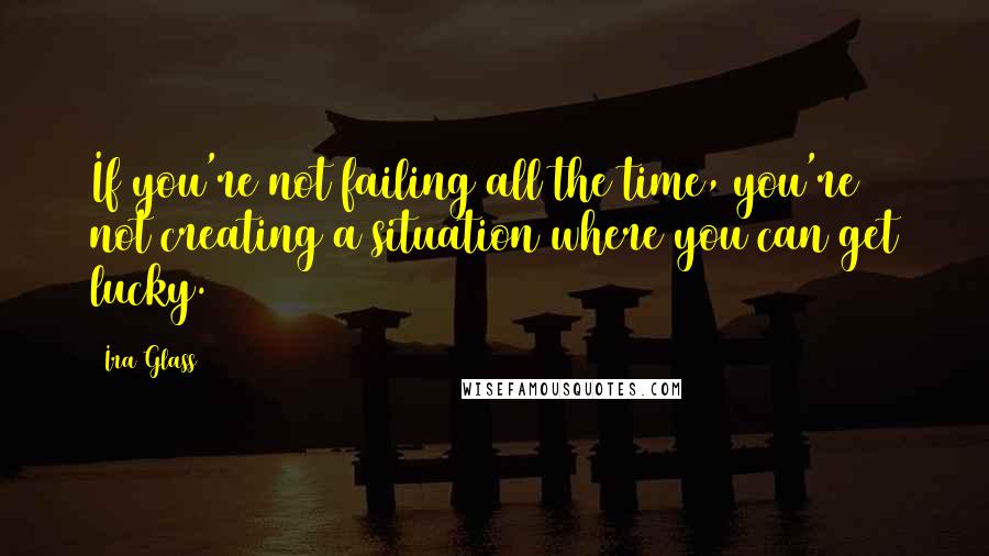 Ira Glass Quotes: If you're not failing all the time, you're not creating a situation where you can get lucky.