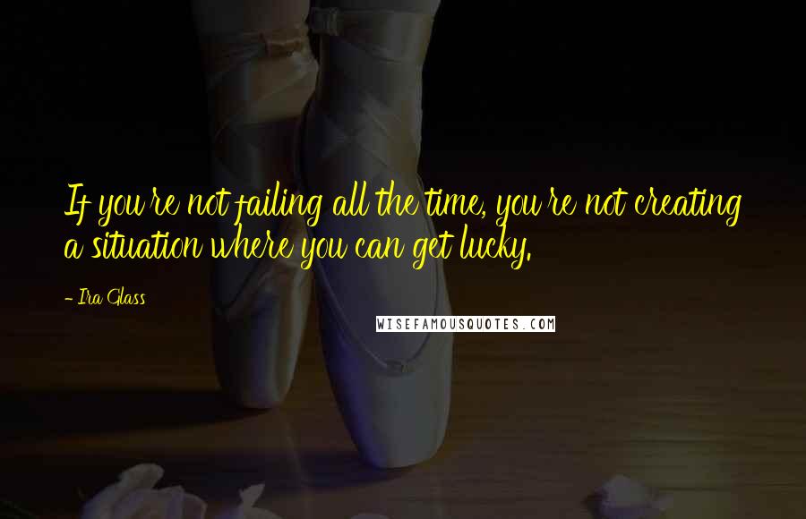 Ira Glass Quotes: If you're not failing all the time, you're not creating a situation where you can get lucky.