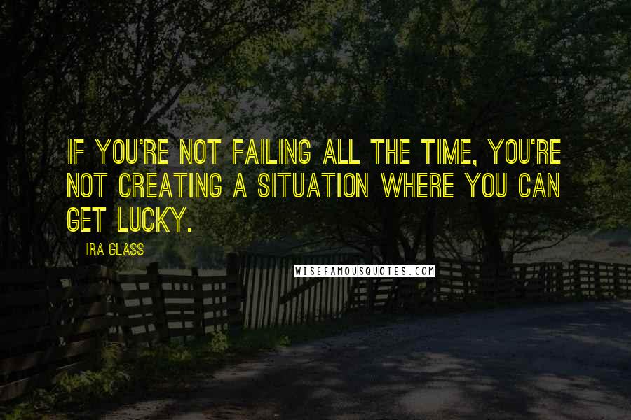 Ira Glass Quotes: If you're not failing all the time, you're not creating a situation where you can get lucky.