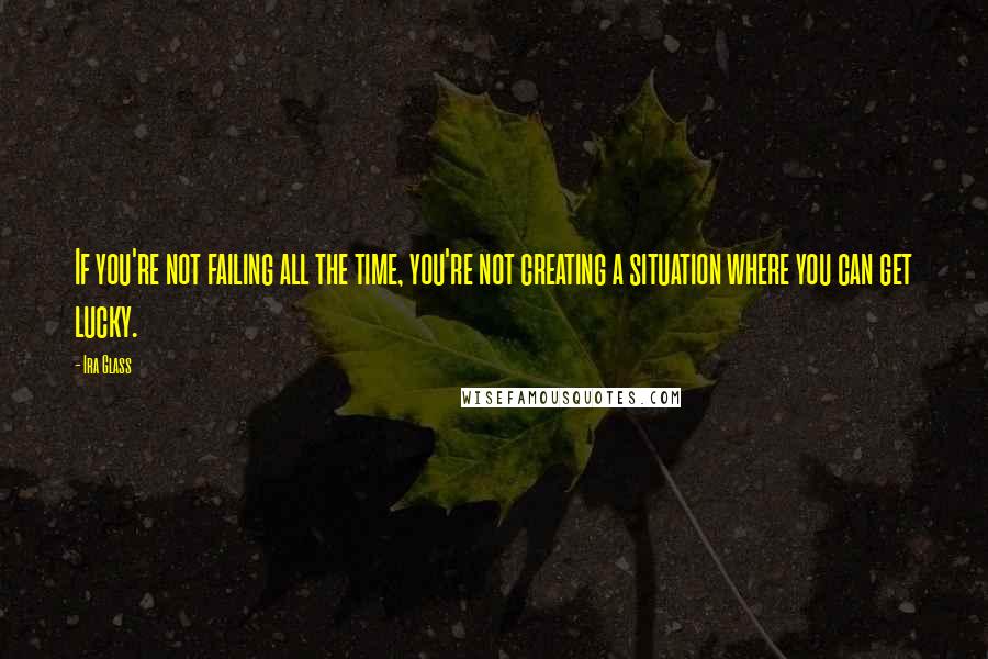 Ira Glass Quotes: If you're not failing all the time, you're not creating a situation where you can get lucky.