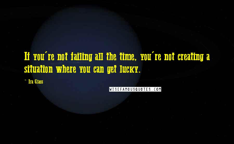 Ira Glass Quotes: If you're not failing all the time, you're not creating a situation where you can get lucky.