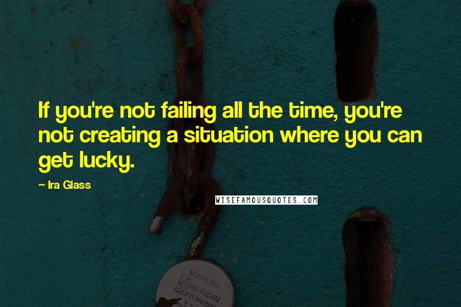 Ira Glass Quotes: If you're not failing all the time, you're not creating a situation where you can get lucky.