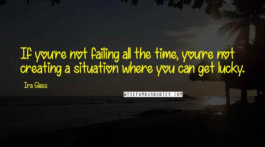 Ira Glass Quotes: If you're not failing all the time, you're not creating a situation where you can get lucky.